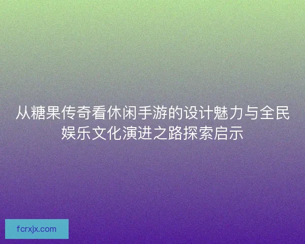 从糖果传奇看休闲手游的设计魅力与全民娱乐文化演进之路探索启示