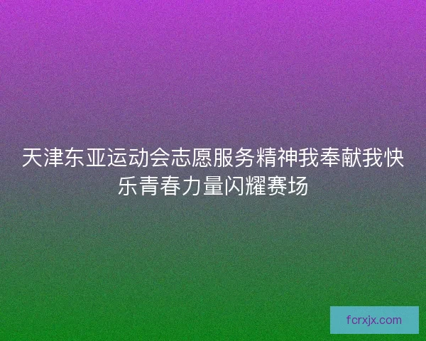 天津东亚运动会志愿服务精神我奉献我快乐青春力量闪耀赛场