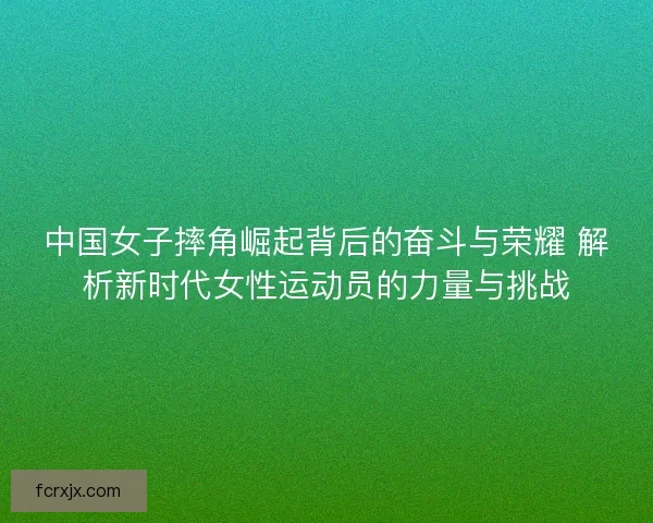 中国女子摔角崛起背后的奋斗与荣耀 解析新时代女性运动员的力量与挑战