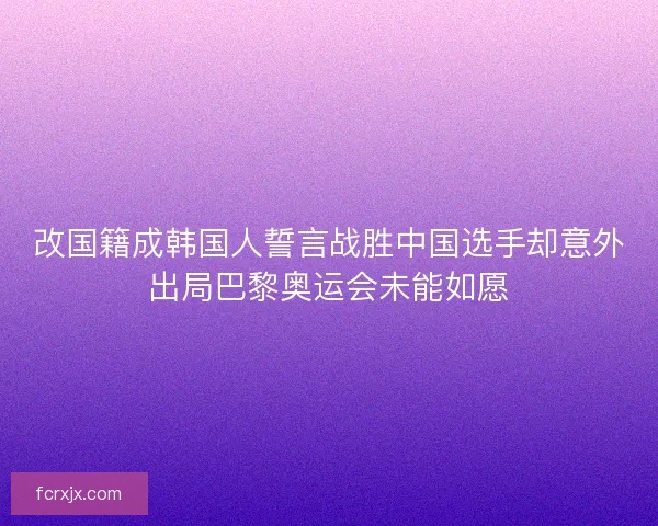 改国籍成韩国人誓言战胜中国选手却意外出局巴黎奥运会未能如愿
