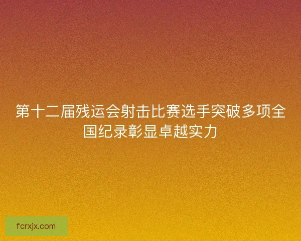 第十二届残运会射击比赛选手突破多项全国纪录彰显卓越实力