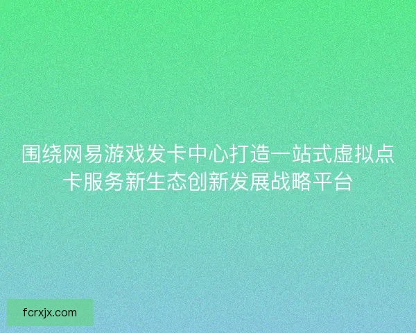 围绕网易游戏发卡中心打造一站式虚拟点卡服务新生态创新发展战略平台