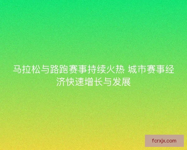 马拉松与路跑赛事持续火热 城市赛事经济快速增长与发展