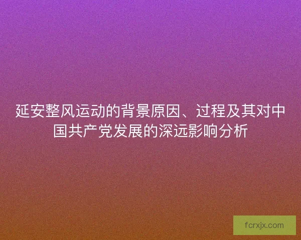延安整风运动的背景原因、过程及其对中国共产党发展的深远影响分析